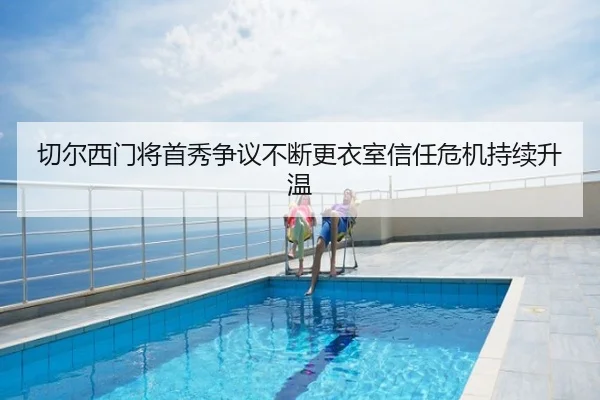 切尔西门将首秀争议不断更衣室信任危机持续升温